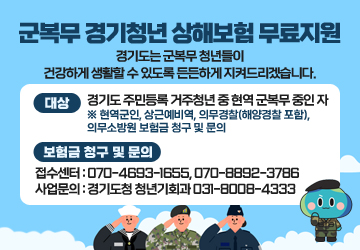 군복무 경기청년 상해보험 무료지원
경기도는 군복무 청년들이 건강하게 생활할 수 있도록 든든하게 지켜드리겠습니다.
대상 : 경기도 주민등록 거주청년 중 현역 군복무 중인 자 ※ 현역군인, 상근예비역, 의무경찰(해양경찰 포함), 의무소방원
보험금 청구 및 문의
접수센터 : 070-4693-1655, 070-8892-3786
사업문의 : 경기도청 청년기회과 031-8008-4333